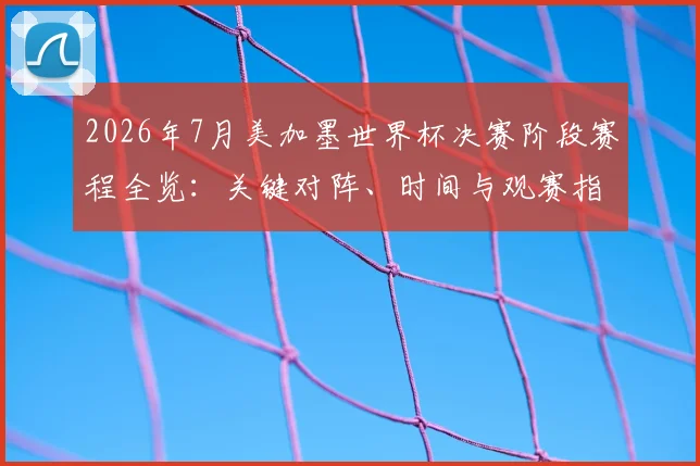 2026年7月美加墨世界杯决赛阶段赛程全览：关键对阵、时间与观赛指南