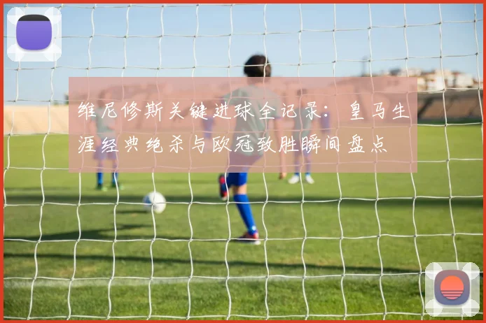 维尼修斯关键进球全记录:皇马生涯经典绝杀与欧冠致胜瞬间盘点