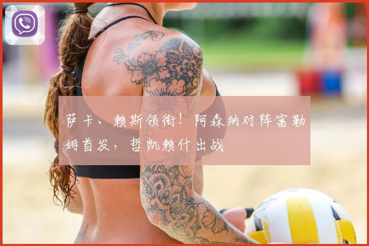 萨卡、赖斯领衔！阿森纳对阵富勒姆首发，哲凯赖什出战