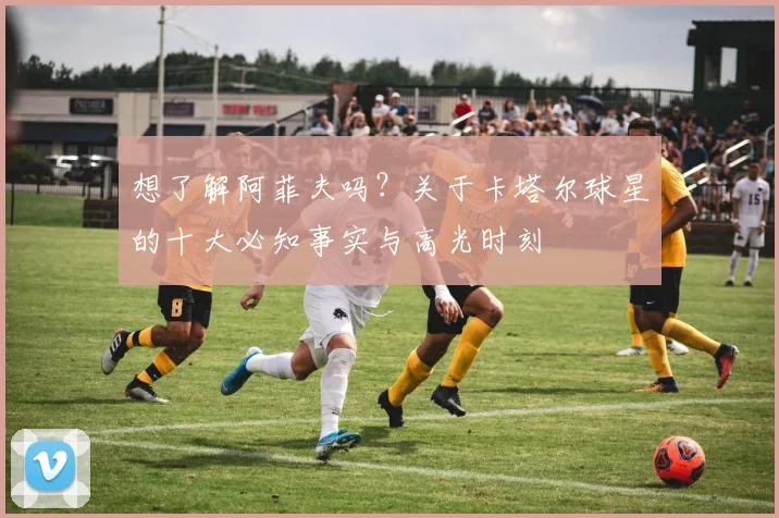 想了解阿菲夫吗?关于卡塔尔球星的十大必知事实与高光时刻
