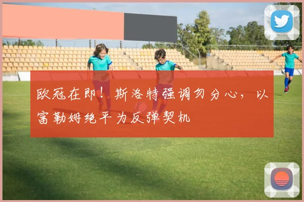 欧冠在即！斯洛特强调勿分心，以富勒姆绝平为反弹契机