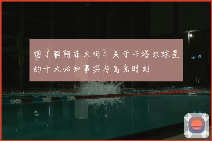 想了解阿菲夫吗？关于卡塔尔球星的十大必知事实与高光时刻