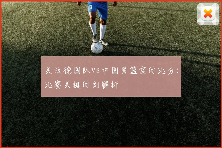 关注德国队vs中国男篮实时比分:比赛关键时刻解析