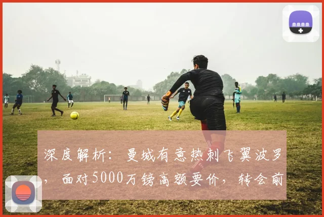 深度解析：曼城有意热刺飞翼波罗，面对5000万镑高额要价，转会前景如何？
