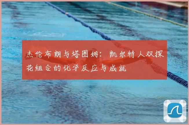 杰伦布朗与塔图姆:凯尔特人双探花组合的化学反应与成就