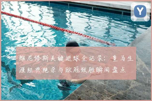 维尼修斯关键进球全记录：皇马生涯经典绝杀与欧冠致胜瞬间盘点