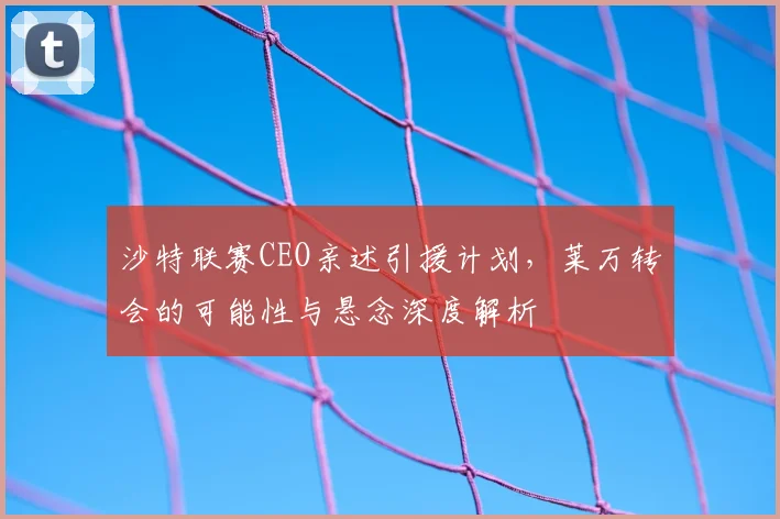 沙特联赛CEO亲述引援计划，莱万转会的可能性与悬念深度解析