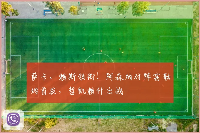 萨卡、赖斯领衔!阿森纳对阵富勒姆首发,哲凯赖什出战